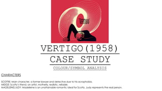 VERTIGO(1958)
CASE STUDY
COLOUR/SYMBOL ANALYSIS
CHARACTERS
SCOTTIE: Main character, a former lawyer and detective due to his acrophobia.
MIDGE: Scotty’s friend, an artist, motherly, realistic, reliable.
MADELEINE/JUDY: Madeleine is an unattainable romantic ideal for Scotty, Judy represents the real person.
 