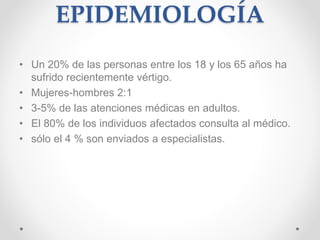 EPIDEMIOLOGÍA 
• Un 20% de las personas entre los 18 y los 65 años ha 
sufrido recientemente vértigo. 
• Mujeres-hombres 2:1 
• 3-5% de las atenciones médicas en adultos. 
• El 80% de los individuos afectados consulta al médico. 
• sólo el 4 % son enviados a especialistas. 
 