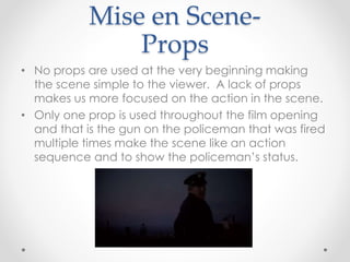 Mise en Scene- 
Props 
• No props are used at the very beginning making 
the scene simple to the viewer. A lack of props 
makes us more focused on the action in the scene. 
• Only one prop is used throughout the film opening 
and that is the gun on the policeman that was fired 
multiple times make the scene like an action 
sequence and to show the policeman’s status. 
 