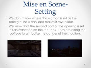 Mise en Scene- 
Setting 
• We don’t know where the woman is set as the 
background is dark and makes it mysterious. 
• We know that the second part of the opening is set 
in San Francisco on the rooftops. They run along the 
rooftops to symbolise the danger of the situation. 
 