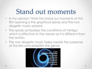 Stand out moments 
• In my opinion I think the stand out moments of this 
film opening is the graphical spirals and the non 
diagetic music played. 
• The spirals symbolises the conditions of Vertigo 
which is effective to the viewer as it is different than 
live action. 
• The non diagetic music helps create the suspense 
of the film and establish the genre. 
 