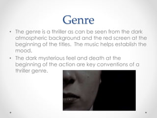 Genre 
• The genre is a thriller as can be seen from the dark 
atmospheric background and the red screen at the 
beginning of the titles. The music helps establish the 
mood. 
• The dark mysterious feel and death at the 
beginning of the action are key conventions of a 
thriller genre. 
 