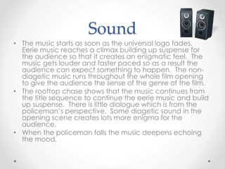 Sound 
• The music starts as soon as the universal logo fades. 
Eerie music reaches a climax building up suspense for 
the audience so that it creates an enigmatic feel. The 
music gets louder and faster paced so as a result the 
audience can expect something to happen. The non-diagetic 
music runs throughout the whole film opening 
to give the audience the sense of the genre of the film. 
• The rooftop chase shows that the music continues from 
the title sequence to continue the eerie music and build 
up suspense. There is little dialogue which is from the 
policeman’s perspective. Some diagetic sound in the 
opening scene creates lots more enigma for the 
audience. 
• When the policeman falls the music deepens echoing 
the mood. 
 