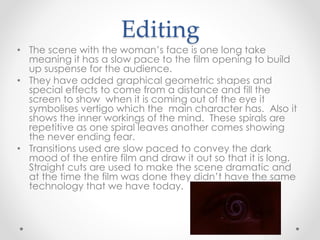 Editing 
• The scene with the woman’s face is one long take 
meaning it has a slow pace to the film opening to build 
up suspense for the audience. 
• They have added graphical geometric shapes and 
special effects to come from a distance and fill the 
screen to show when it is coming out of the eye it 
symbolises vertigo which the main character has. Also it 
shows the inner workings of the mind. These spirals are 
repetitive as one spiral leaves another comes showing 
the never ending fear. 
• Transitions used are slow paced to convey the dark 
mood of the entire film and draw it out so that it is long. 
Straight cuts are used to make the scene dramatic and 
at the time the film was done they didn’t have the same 
technology that we have today. 
 