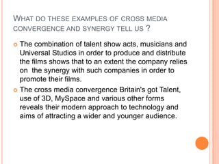 WHAT DO THESE EXAMPLES OF CROSS MEDIA
CONVERGENCE AND SYNERGY TELL US ?
 The combination of talent show acts, musicians and
Universal Studios in order to produce and distribute
the films shows that to an extent the company relies
on the synergy with such companies in order to
promote their films.
 The cross media convergence Britain's got Talent,
use of 3D, MySpace and various other forms
reveals their modern approach to technology and
aims of attracting a wider and younger audience.
 
