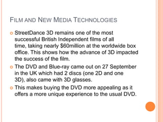 FILM AND NEW MEDIA TECHNOLOGIES
 StreetDance 3D remains one of the most
successful British Independent films of all
time, taking nearly $60million at the worldwide box
office. This shows how the advance of 3D impacted
the success of the film.
 The DVD and Blue-ray came out on 27 September
in the UK which had 2 discs (one 2D and one
3D), also came with 3D glasses.
 This makes buying the DVD more appealing as it
offers a more unique experience to the usual DVD.
 