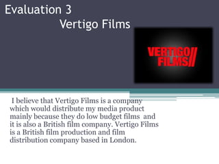 Evaluation 3
Vertigo Films
I believe that Vertigo Films is a company
which would distribute my media product
mainly because they do low budget films and
it is also a British film company. Vertigo Films
is a British film production and film
distribution company based in London.
 