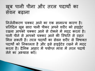 ननजजलीकरण चक्कर आने का एक सामान्य कारण है।
प्रनतददन खूब सारा पानी पीकर अपने शरीर को हाइड्रेट
रखना आपको चक्कर आने से रोकने में मदद करता है।
पानी पीने से आपको चक्कर आने की जथिनत से राहत
समल सकती है। तरल पदािों का सेवन शरीर से ववषाक्त
पदािों को ननकालता है और इसे हाइड्रेटेड रखने में मदद
करता है। दैननक आहार में पयाजप्त मात्रा में तरल पदािज
लेने का अभ्यास करें।
 