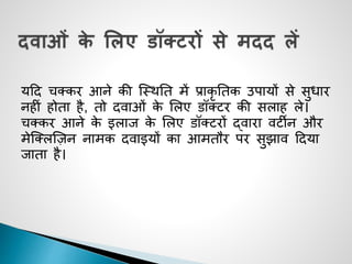 यदद चक्कर आने की जथिनत में प्राकृ नतक उपायों से सुधार
नहीीं होता है, तो दवाओीं के सलए डॉक्टर की सलाह ले।
चक्कर आने के इलाज के सलए डॉक्टरों द्वारा वटीन और
मेजक्लजज़न नामक दवाइयों का आमतौर पर सुझाव ददया
जाता है।
 