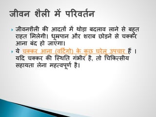  जीवनशैली की आदतों में िोडा बदलाव लाने से बहुत
राहत समलेगी। धूम्रपान और शराब छोडने से चक्कर
आना बींद हो जाएगा।
 ये चक्कर आना (वदटजगो) के कु छ घरेलू उपचार हैं ।
यदद चक्कर की जथिनत गींभीर है, तो चचककत्सीय
सहायता लेना महत्वपूणज है।
 