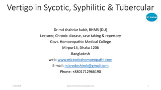 Vertigo in Sycotic, Syphilitic & Tubercular
Dr md shahriar kabir, BHMS (DU)
Lecturer, Chronic disease, case taking & repertory
Govt. Homoeopathic Medical College
Mirpur14, Dhaka 1206
Bangladesh
web: www.microdoshomoeopathi.com
E-mail: microdoshirok@gmail.com
Phone: +8801712966190
1/18/2018 www.microdoshomoeopathi.com 1
 