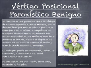 Vértigo Posicional
Paroxístico Benigno
Se caracteriza por presentar crisis de vértigo
de escasos segundos a pocos minutos, que se
desencadena por movimientos o posiciones
específicas de la cabeza, acompañado de
nistagmo. Generalmente, se presenta con
mayor intensidad en las mañanas cuando el
paciente se levanta, debido al depósito de
otolitos en los canales durante el sueño y
también puede ocurrir al acostarse.
El nistagmo puede ser rotacional, vertical u
horizontal, dependiendo del canal
semicircular involucrado.
Se caracteriza por ser latente, transitorio,
reversible y fatigable Rev. Otorrinolaringol. Cir. Cabeza Cuello 2014; 74:
283-286
 