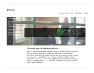 About Us   Global Practice   VertiGO Studio   Mobility



Overview
Consulting Services
Consumer
Healthcare
Public Sector
Sustain Mobile
Technology




                      The new face of mobile solutions.
                      VertiGO Solutions Worldwide has been on the front lines of mobile innovation,
                      and our record is undeniable. Weʼve been successful, in no small part,
                      because of our ability to anticipate, adapt to and embrace the natural evolution
                      of our industry — speciﬁcally, around the ever-changing world of mobile
                      information access and communication. Mobility is dynamic and evolving, and
                      VertiGO is staying ahead of it — working to anticipate and be aware of what
                      clients want and expect.
 