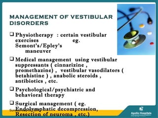 MANAGEMENT OF VESTIBULAR
DISORDERS
 Physiotherapy : certain vestibular
exercises eg.
Semont’s/Epley’s
maneuver
 Medical management using vestibular
suppressants ( cinnarizine ,
promethazine) , vestibular vasodilators (
betahistine ) , anabolic steroids ,
antibiotics , etc.
 Psychological/psychiatric and
behavioral therapy
 Surgical management ( eg.
Endolymphatic decompression,
Resection of neuroma , etc.)
Sunday, May 09, 2010
 