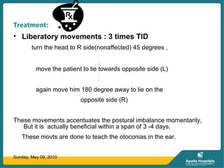 Treatment:
• Liberatory movements : 3 times TID
turn the head to R side(nonaffected) 45 degrees ,
move the patient to lie towards opposite side (L)
again move him 180 degree away to lie on the
opposite side (R)
These movements accentuates the postural imbalance momentarily,
But it is actually beneficial within a span of 3 -4 days.
These movts are done to teach the otoconias in the ear.
Sunday, May 09, 2010
 