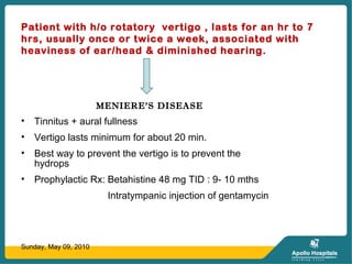 Patient with h/o rotatory vertigo , lasts for an hr to 7
hrs, usually once or twice a week, associated with
heaviness of ear/head & diminished hearing.
MENIERE’S DISEASE
• Tinnitus + aural fullness
• Vertigo lasts minimum for about 20 min.
• Best way to prevent the vertigo is to prevent the
hydrops
• Prophylactic Rx: Betahistine 48 mg TID : 9- 10 mths
Intratympanic injection of gentamycin
Sunday, May 09, 2010
 