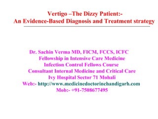 Vertigo –The Dizzy Patient:-
An Evidence-Based Diagnosis and Treatment strategy



     Dr. Sachin Verma MD, FICM, FCCS, ICFC
         Fellowship in Intensive Care Medicine
            Infection Control Fellows Course
    Consultant Internal Medicine and Critical Care
              Ivy Hospital Sector 71 Mohali
   Web:- http://www.medicinedoctorinchandigarh.com
                 Mob:- +91-7508677495
 