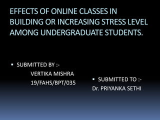 EFFECTS OF ONLINE CLASSES IN
BUILDING OR INCREASING STRESS LEVEL
AMONG UNDERGRADUATE STUDENTS.
 SUBMITTED BY :-
VERTIKA MISHRA
19/FAHS/BPT/035
 SUBMITTED TO :-
Dr. PRIYANKA SETHI
 