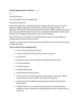 Excellent Opportunity for IT Students………….!
Hi……...
Greeting of the Day,
This is Prasad from Vertis Technology Group
I hope you are doing well.
Vertis Technology Group is a leading provider of IT staffing, Solutions and Services. We are
dedicated to helping organizations implement business and technology initiatives cost-
effectively. The company’s unique hybrid business model and IT staffing, workforce optimization
and smart shore (Domestic Outsourcing) services are adaptable and scalable to deliver proven
business and technology professionals how, when and where needed.
Based in New Jersey, the company has technology delivery, sales and recruiting offices at
multiple locations in North America and India.
We offer an enriching experience for consultants and employees, that promotes career growth
and lifelong learning.
Why You Prefer Vertis Technology Group
 Free Training and Placement assistance.
 Full Service Career Consulting Training, Job Search assistance.
 Lab assistance.
 Reputed and well known for OPT/CPT Training and placements history.
 Free Accommodation.
 E verified Company.
 Excellent Salary Package.
 Company files H1B with free of cost.
 We assist you with Technical Screening, Resume guidance, interview orientation
session and mock- interview, before we actually start marketing.
 We get most of the candidates through referrals by satisfied candidates from
previous batch.
 Candidates will receive a competitive base salary and an exceptional benefits
package, including a comprehensive medical/dental/vision plan, vacation pay and
much more.
 