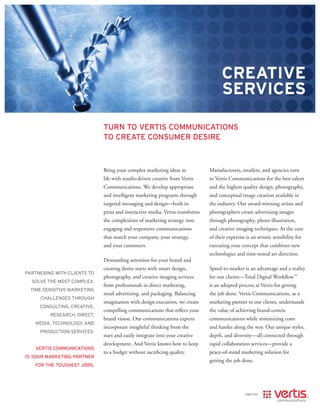 Creative
                                                                                    serviCes

                             turn to vertis communications
                             to create consumer desire



                             Bring your complex marketing ideas to            Manufacturers, retailers, and agencies turn
                             life with results-driven creative from Vertis    to Vertis Communications for the best talent
                             Communications. We develop appropriate           and the highest quality design, photography,
                             and intelligent marketing programs through       and conceptual image creation available in
                             targeted messaging and design—both in            the industry. Our award-winning artists and
                             print and interactive media. Vertis transforms   photographers create advertising images
                             the complexities of marketing strategy into      through photography, photo illustration,
                             engaging and responsive communications           and creative imaging techniques. At the core
                             that match your company, your strategy,          of their expertise is an artistic sensibility for
                             and your customers.                              executing your concept that combines new
                                                                              technologies and time-tested art direction.
                             Demanding attention for your brand and
                             creating desire starts with smart design,        Speed-to-market is an advantage and a reality
Partnering with clients to
                             photography, and creative imaging services       for our clients—Total Digital Workflow™
  solve the most comPlex,
                             from professionals in direct marketing,          is an adopted process at Vertis for getting
  time-sensitive marketing
                             retail advertising, and packaging. Balancing     the job done. Vertis Communications, as a
     challenges through
                             imagination with design execution, we create     marketing partner to our clients, understands
     consulting, creative,
                             compelling communications that reflect your      the value of achieving brand-centric
         research, direct,
                             brand vision. Our communications experts         communications while minimizing costs
   media, technology, and
                             incorporate insightful thinking from the         and hassles along the way. Our unique styles,
     Production services.
                             start and easily integrate into your creative    depth, and diversity—all connected through
                             development. And Vertis knows how to keep        rapid collaboration services—provide a
   vertis communications
                             to a budget without sacrificing quality.         peace-of-mind marketing solution for
is your marketing Partner
                                                                              getting the job done.
   for the toughest jobs.
 