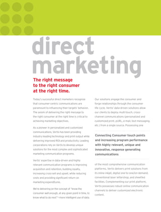 direct
marketing
The right message
to the right consumer
at the right time.
Today’s successful direct marketers recognize          Our solutions engage the consumer and
that consumer-centric communications are               forge relationships through the consumer
paramount to inﬂuencing their targets’ behavior.       life cycle. Vertis’ data-driven solutions allow
The axiom of delivering the right message to           our clients to deploy multi-touch, cross-
the right consumer at the right time is critical to    channel communications (personalized and
achieving marketing objectives.                        customized print, pURL, e-mail, text messaging,
                                                       etc.) from a single source. Possessing one
As a pioneer in personalized and customized
communications, Vertis has been providing
industry-leading technology and print output while     Connecting Consumer touch points
delivering improved ROI and productivity. Leading      and increasing program performance
corporations rely on Vertis to develop unique          with highly relevant, unique and
solutions for the most complex and sophisticated       innovative, response generating
marketing communication programs.                      communications
Vertis’ expertise in data-driven and highly
relevant communication programs is improving           of the most comprehensive communication
acquisition and retention, building loyalty,           platforms, Vertis delivers print solutions from
increasing cross-sell and upsell, while reducing       its inline inkjet, digital one-to-one/on-demand,
costs and providing signiﬁcant return on               conventional laser lettershop, and sheetfed
marketing expenditures.                                facilities. Complementing our print platform,
                                                       Vertis possesses robust online communication
We’re delivering on the concept of “know the
                                                       channels to deliver customized electronic
consumer well enough, at any given point in time, to
                                                       content.
know what to do next”— more intelligent use of data.
 