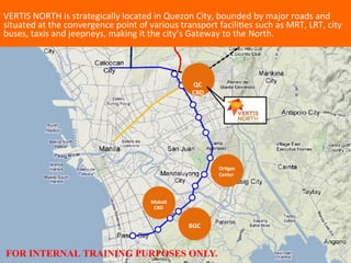 Or#gas	
  
Center	
  
	
  
VERTIS	
  NORTH	
  is	
  strategically	
  located	
  in	
  Quezon	
  City,	
  bounded	
  by	
  major	
  roads	
  and	
  
situated	
  at	
  the	
  convergence	
  point	
  of	
  various	
  transport	
  faciliDes	
  such	
  as	
  MRT,	
  LRT,	
  city	
  
buses,	
  taxis	
  and	
  jeepneys,	
  making	
  it	
  the	
  city’s	
  Gateway	
  to	
  the	
  North.	
  
	
  
	
  
	
  
	
  
	
  
	
  
	
  
	
  	
  QC	
  
	
  CBD	
  
	
  Maka#	
  
	
  	
  CBD	
  
	
  
	
  
	
  	
   	
  BGC	
  
	
  
	
  
	
  
	
  
FOR INTERNAL TRAINING PURPOSES ONLY.
 