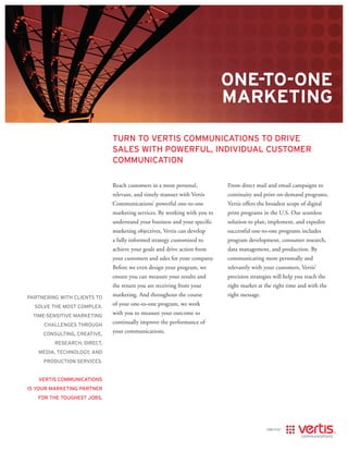 one-to-one
                                                                          MARKetInG

                             turn to vertis communications to drive
                             sales with Powerful, individual customer
                             communication

                             Reach customers in a more personal,          From direct mail and email campaigns to
                             relevant, and timely manner with Vertis      continuity and print on-demand programs,
                             Communications’ powerful one-to-one          Vertis offers the broadest scope of digital
                             marketing services. By working with you to   print programs in the U.S. Our seamless
                             understand your business and your specific   solution to plan, implement, and expedite
                             marketing objectives, Vertis can develop     successful one-to-one programs includes
                             a fully informed strategy customized to      program development, consumer research,
                             achieve your goals and drive action from     data management, and production. By
                             your customers and sales for your company.   communicating more personally and
                             Before we even design your program, we       relevantly with your customers, Vertis’
                             ensure you can measure your results and      precision strategies will help you reach the
                             the return you are receiving from your       right market at the right time and with the
Partnering with clients to
                             marketing. And throughout the course         right message.
  solve the most comPlex,
                             of your one-to-one program, we work
  time-sensitive marketing
                             with you to measure your outcome to
     challenges through
                             continually improve the performance of
     consulting, creative,
                             your communications.
         research, direct,
   media, technology, and
     Production services.


   vertis communications
is your marketing Partner
   for the toughest jobs.
 