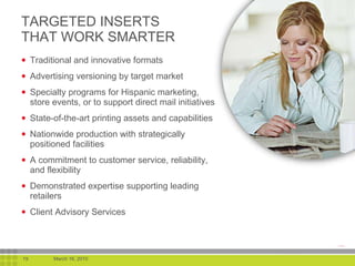 Traditional and innovative formats Advertising versioning by target market Specialty programs for Hispanic marketing, store events, or to support direct mail initiatives  State-of-the-art printing assets and capabilities  Nationwide production with strategically positioned facilities A commitment to customer service, reliability, and flexibility Demonstrated expertise supporting leading retailers Client Advisory Services TARGETED INSERTS THAT WORK SMARTER 