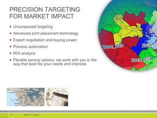 PRECISION TARGETING FOR MARKET IMPACT Unsurpassed targeting Advanced print placement technology Expert negotiation and buying power Process automation ROI analysis Flexible service options: we work with you in the way that best fits your needs and interests 