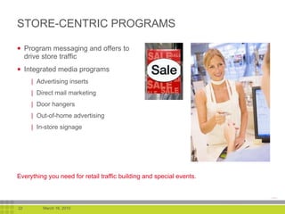 STORE-CENTRIC PROGRAMS Program messaging and offers to drive store traffic Integrated media programs Advertising inserts Direct mail marketing Door hangers Out-of-home advertising In-store signage Everything you need for retail traffic building and special events. 