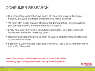 CONSUMER RESEARCH Our proprietary, comprehensive series of consumer surveys, Customer Focus®, analyzes and tracks consumer and media behavior 10 years of in-depth analysis of consumer demographics, psychographics, purchasing behavior, and media trends in America Every new study provides a powerful marketing tool to measure market fluctuations and refine marketing plans  Identifies sociodynamic profiles, such as values, cultural characteristics and motivational attributes Based on 3,000 complete telephone interviews…has a 95% confidence level and a 2% differential Vertis Customer Focus ®  has been featured in  Time, USA Today, Advertising Age, Adweek/Brandweek , and top trade magazines.   