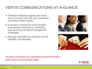 VERTIS COMMUNICATIONS AT-A-GLANCE Talented marketing experts who know how to connect you with your customers and deliver better results A partner in solving the most complex, time-sensitive advertising, marketing, data asset and workflow management challenges Strongly committed to customer service, reliability, and flexibility Our goal is to optimize your advertising investment and get a better return for every program dollar.   