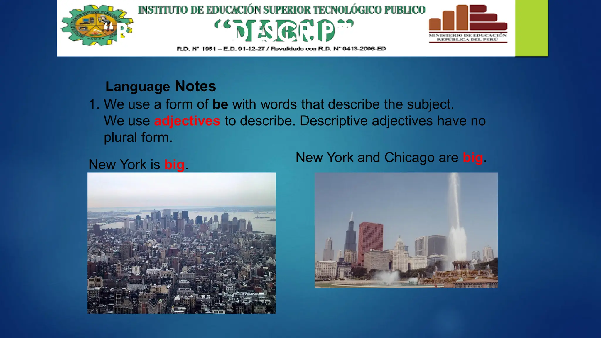 “BE” WITH DESCRIPTIONS
Language Notes
1. We use a form of be with words that describe the subject.
We use adjectives to describe. Descriptive adjectives have no
plural form.
New York and Chicago are big.
New York is big.
 