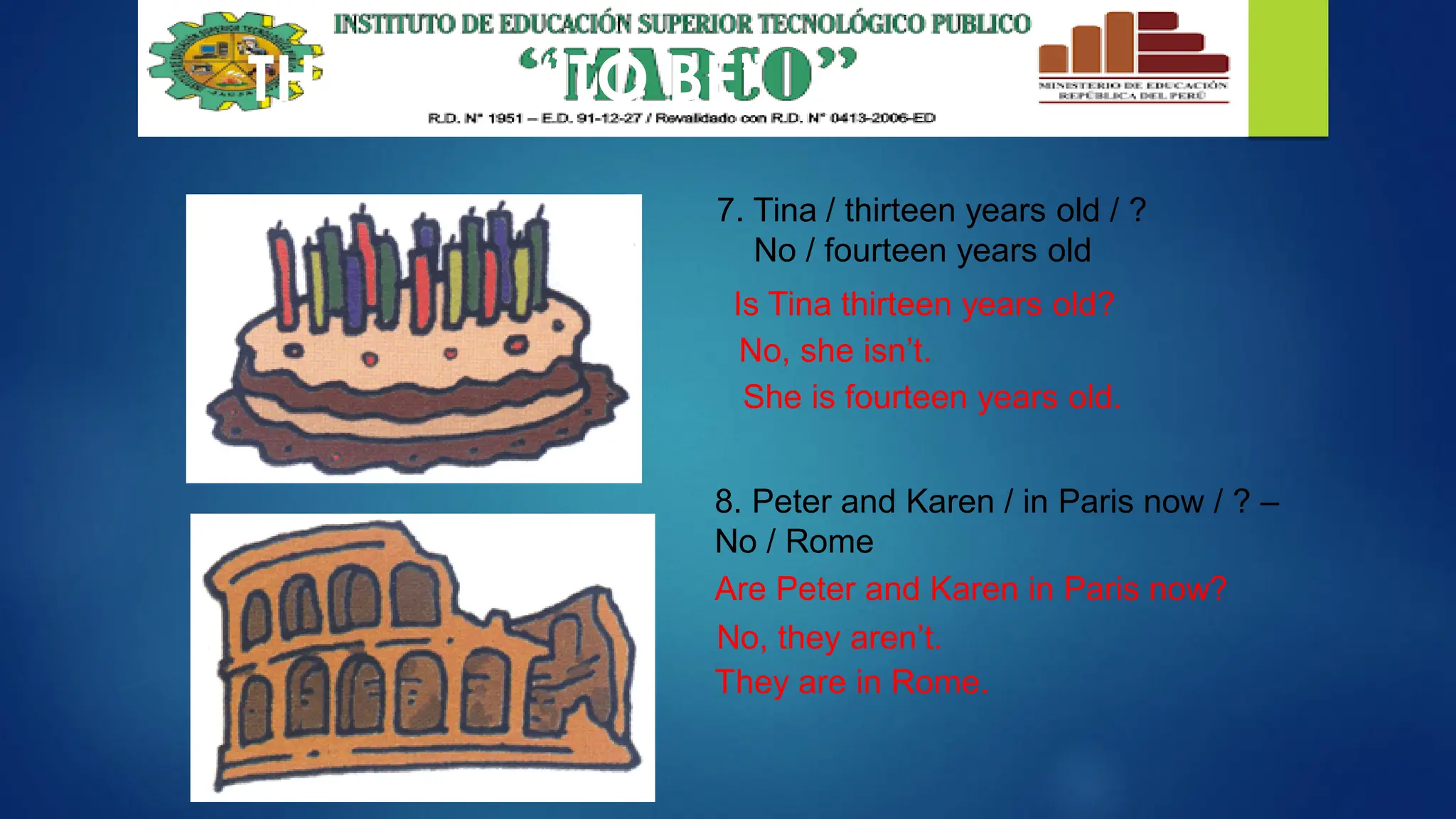 THE VERB “TO BE”
7. Tina / thirteen years old / ?
No / fourteen years old
8. Peter and Karen / in Paris now / ? –
No / Rome
Is Tina thirteen years old?
No, she isn’t.
She is fourteen years old.
Are Peter and Karen in Paris now?
No, they aren’t.
They are in Rome.
 