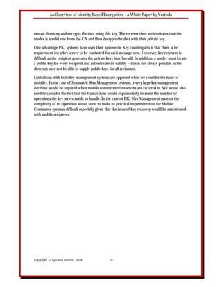 An Overview of Identity Based Encryption – A White Paper by Vertoda



central directory and encrypts the data using this key. The receiver then authenticates that the
sender is a valid one from the CA and then decrypts the data with their private key.

One advantage PKI systems have over their Symmetric Key counterparts is that there is no
requirement for a key server to be contacted for each message sent. However, key recovery is
difficult as the recipient generates the private keys him/herself. In addition, a sender must locate
a public key for every recipient and authenticate its validity – this is not always possible as the
directory may not be able to supply public keys for all recipients.

Limitations with both key management systems are apparent when we consider the issue of
mobility. In the case of Symmetric Key Management systems, a very large key management
database would be required when mobile commerce transactions are factored in. We would also
need to consider the fact that the transactions would exponentially increase the number of
operations the key server needs to handle. In the case of PKI Key Management systems the
complexity of its operation would seem to make its practical implementation for Mobile
Commerce systems difficult especially given that the issue of key recovery would be exacerbated
with mobile recipients.




Copyright © Sykoinia Limited 2009                10
 