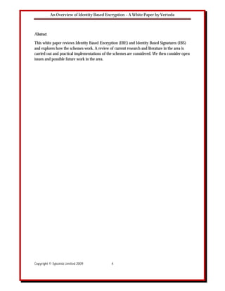 An Overview of Identity Based Encryption – A White Paper by Vertoda



Abstract

This white paper reviews Identity Based Encryption (IBE) and Identity Based Signatures (IBS)
and explores how the schemes work. A review of current research and literature in the area is
carried out and practical implementations of the schemes are considered. We then consider open
issues and possible future work in the area.




Copyright © Sykoinia Limited 2009             4
 
