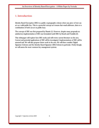 An Overview of Identity Based Encryption – A White Paper by Vertoda




1. Introduction

Identity Based Encryption (IBE) is a public cryptographic scheme where any piece of text can
act as a valid public key. This is a powerful concept as it means that email addresses, dates or a
combination of both can act as public keys.

The concept of IBE was first proposed by Shamir [1]. However, despite many proposals no
satisfactory implementation of IBE was formulated until 2001 by Boneh and Franklin [2].

This whitepaper will explore how IBE works and will review current literature on the area.
Current and potential applications of IBE will be investigated. Implementations of IBE will be
assessed and. We will also propose future work in the area. We will then consider Digital
Signature Schemes and the Identity Based Signature (IBS) Scheme in particular. Firstly though,
we will assess the most common key management systems.




Copyright © Sykoinia Limited 2009                8
 