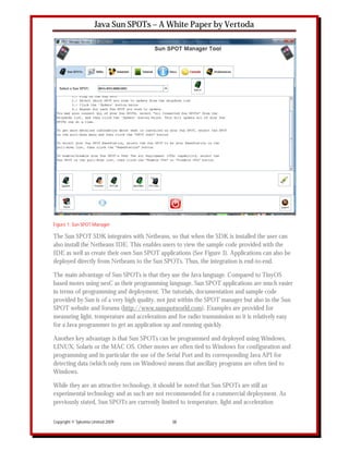 Java Sun SPOTs – A White Paper by Vertoda




Figure 1: Sun SPOT Manager

The Sun SPOT SDK integrates with Netbeans, so that when the SDK is installed the user can
also install the Netbeans IDE. This enables users to view the sample code provided with the
IDE as well as create their own Sun SPOT applications (See Figure 3). Applications can also be
deployed directly from Netbeans to the Sun SPOTs. Thus, the integration is end-to-end.

The main advantage of Sun SPOTs is that they use the Java language. Compared to TinyOS
based motes using nesC as their programming language, Sun SPOT applications are much easier
in terms of programming and deployment. The tutorials, documentation and sample code
provided by Sun is of a very high quality, not just within the SPOT manager but also in the Sun
SPOT website and forums (http://www.sunspotworld.com). Examples are provided for
measuring light, temperature and acceleration and for radio transmission so it is relatively easy
for a Java programmer to get an application up and running quickly.

Another key advantage is that Sun SPOTs can be programmed and deployed using Windows,
LINUX, Solaris or the MAC OS. Other motes are often tied to Windows for configuration and
programming and in particular the use of the Serial Port and its corresponding Java API for
detecting data (which only runs on Windows) means that ancillary programs are often tied to
Windows.

While they are an attractive technology, it should be noted that Sun SPOTs are still an
experimental technology and as such are not recommended for a commercial deployment. As
previously stated, Sun SPOTs are currently limited to temperature, light and acceleration


Copyright © Sykoinia Limited 2009               10
 