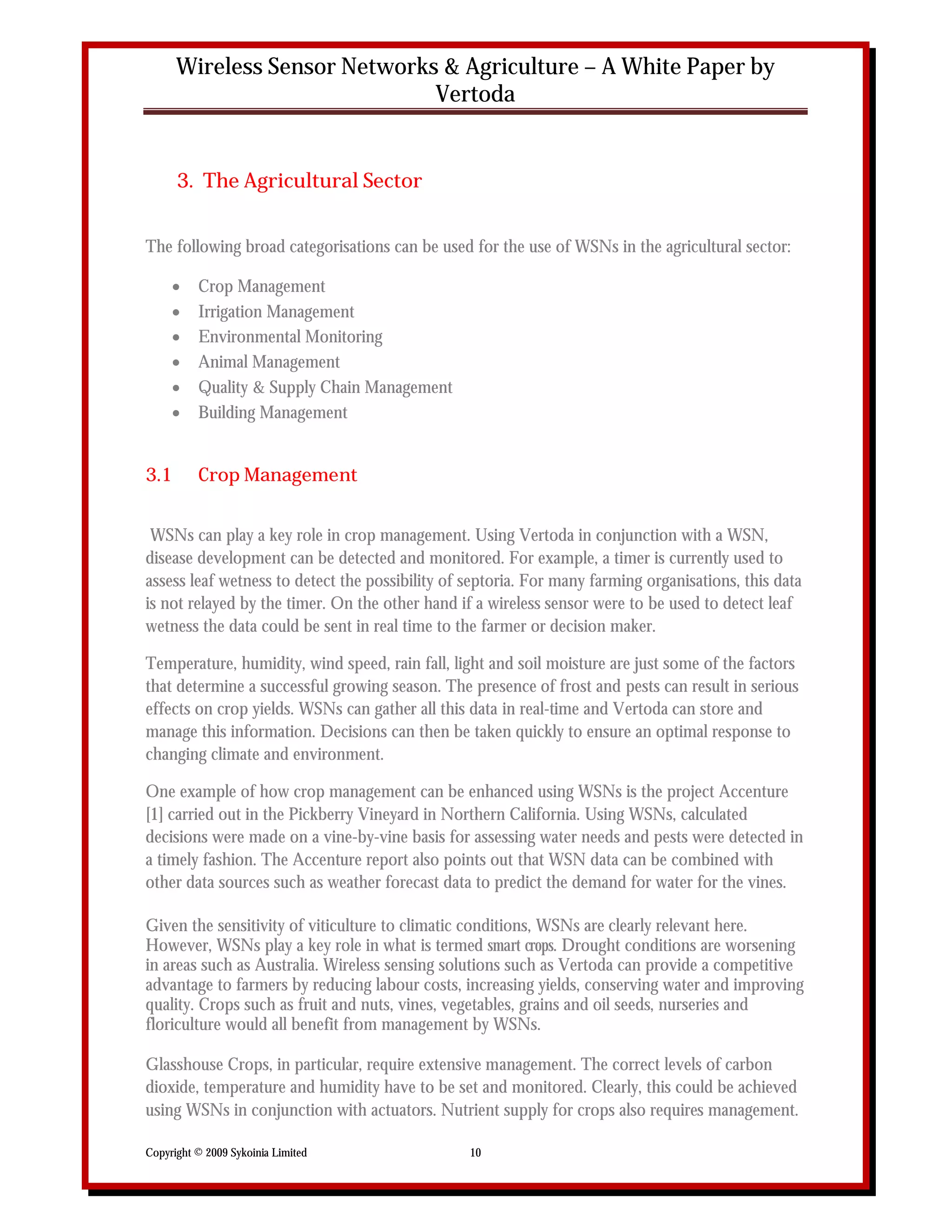 Wireless Sensor Networks & Agriculture – A White Paper by
                              Vertoda


      3. The Agricultural Sector


The following broad categorisations can be used for the use of WSNs in the agricultural sector:

         Crop Management
         Irrigation Management
         Environmental Monitoring
         Animal Management
         Quality & Supply Chain Management
         Building Management


3.1       Crop Management


 WSNs can play a key role in crop management. Using Vertoda in conjunction with a WSN,
disease development can be detected and monitored. For example, a timer is currently used to
assess leaf wetness to detect the possibility of septoria. For many farming organisations, this data
is not relayed by the timer. On the other hand if a wireless sensor were to be used to detect leaf
wetness the data could be sent in real time to the farmer or decision maker.

Temperature, humidity, wind speed, rain fall, light and soil moisture are just some of the factors
that determine a successful growing season. The presence of frost and pests can result in serious
effects on crop yields. WSNs can gather all this data in real-time and Vertoda can store and
manage this information. Decisions can then be taken quickly to ensure an optimal response to
changing climate and environment.

One example of how crop management can be enhanced using WSNs is the project Accenture
[1] carried out in the Pickberry Vineyard in Northern California. Using WSNs, calculated
decisions were made on a vine-by-vine basis for assessing water needs and pests were detected in
a timely fashion. The Accenture report also points out that WSN data can be combined with
other data sources such as weather forecast data to predict the demand for water for the vines.

Given the sensitivity of viticulture to climatic conditions, WSNs are clearly relevant here.
However, WSNs play a key role in what is termed smart crops. Drought conditions are worsening
in areas such as Australia. Wireless sensing solutions such as Vertoda can provide a competitive
advantage to farmers by reducing labour costs, increasing yields, conserving water and improving
quality. Crops such as fruit and nuts, vines, vegetables, grains and oil seeds, nurseries and
floriculture would all benefit from management by WSNs.

Glasshouse Crops, in particular, require extensive management. The correct levels of carbon
dioxide, temperature and humidity have to be set and monitored. Clearly, this could be achieved
using WSNs in conjunction with actuators. Nutrient supply for crops also requires management.

Copyright © 2009 Sykoinia Limited                10
 