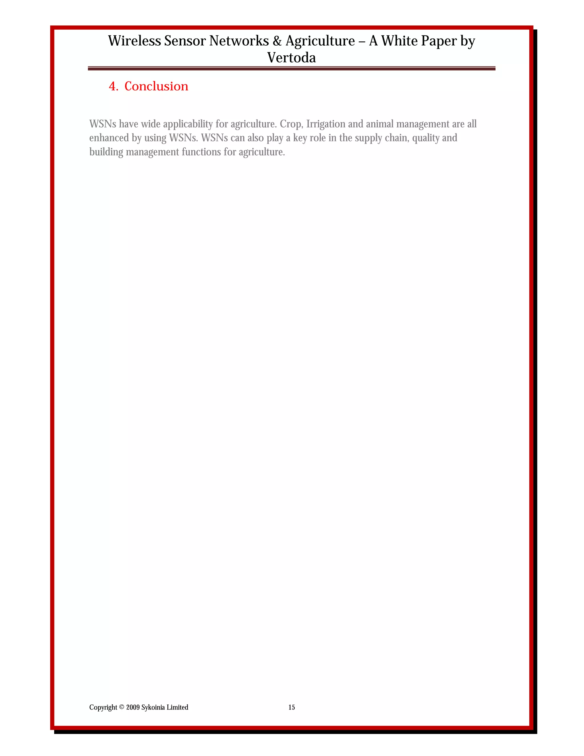 Wireless Sensor Networks & Agriculture – A White Paper by
                              Vertoda
      4. Conclusion

WSNs have wide applicability for agriculture. Crop, Irrigation and animal management are all
enhanced by using WSNs. WSNs can also play a key role in the supply chain, quality and
building management functions for agriculture.




Copyright © 2009 Sykoinia Limited              15
 