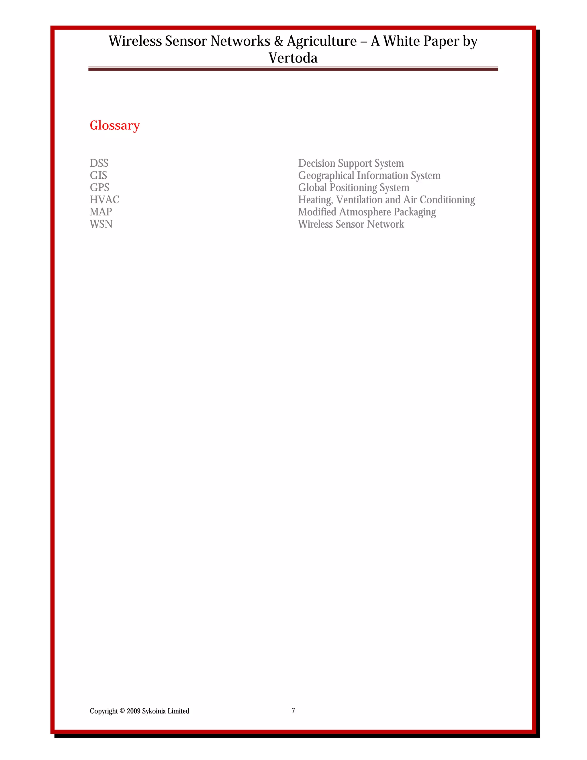 Wireless Sensor Networks & Agriculture – A White Paper by
                              Vertoda



Glossary

DSS                                     Decision Support System
GIS                                     Geographical Information System
GPS                                     Global Positioning System
HVAC                                    Heating, Ventilation and Air Conditioning
MAP                                     Modified Atmosphere Packaging
WSN                                     Wireless Sensor Network




Copyright © 2009 Sykoinia Limited   7
 