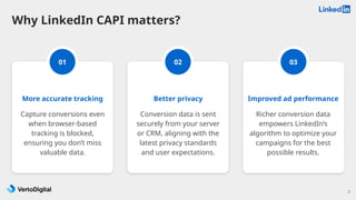 2
More accurate tracking
Capture conversions even
when browser-based
tracking is blocked,
ensuring you don’t miss
valuable data.
01 03
Better privacy
Conversion data is sent
securely from your server
or CRM, aligning with the
latest privacy standards
and user expectations.
Why LinkedIn CAPI matters?
02
Improved ad performance
Richer conversion data
empowers LinkedIn’s
algorithm to optimize your
campaigns for the best
possible results.
 