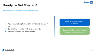 Ready to Get Started?
7
➔ Review what implementation method is right for
you
➔ Go-live in ±4 weeks with end-to-end QA
➔ Flexible options for architecture
Recover more of your lost LinkedIn Conversions
Book a 30-min kick-off
[Calendly]
Request a free assessment
[analytics@vertodigital.com]
 