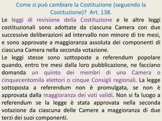 Come si può cambiare la Costituzione (seguendo la
Costituzione)? Art. 138.
Le leggi di revisione della Costituzione e le altre leggi
costituzionali sono adottate da ciascuna Camera con due
successive deliberazioni ad intervallo non minore di tre mesi,
e sono approvate a maggioranza assoluta dei componenti di
ciascuna Camera nella seconda votazione.
Le leggi stesse sono sottoposte a referendum popolare
quando, entro tre mesi dalla loro pubblicazione, ne facciano
domanda un quinto dei membri di una Camera o
cinquecentomila elettori o cinque Consigli regionali. La legge
sottoposta a referendum non è promulgata, se non è
approvata dalla maggioranza dei voti validi. Non si fa luogo a
referendum se la legge è stata approvata nella seconda
votazione da ciascuna delle Camere a maggioranza di due
terzi dei suoi componenti.
 