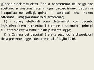 g) sono proclamati eletti, fino a concorrenza dei seggi che
spettano a ciascuna lista in ogni circoscrizione, dapprima
i capolista nei collegi, quindi i candidati che hanno
ottenuto il maggior numero di preferenze;
h) i collegi elettorali sono determinati con decreto
legislativo da emanare entro il termine e secondo i principi
e i criteri direttivi stabiliti dalla presente legge;
i) la Camera dei deputati è eletta secondo le disposizioni
della presente legge a decorrere dal 1° luglio 2016.
 