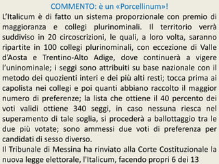 COMMENTO: è un «Porcellinum»!
L’Italicum è di fatto un sistema proporzionale con premio di
maggioranza e collegi plurinominali. Il territorio verrà
suddiviso in 20 circoscrizioni, le quali, a loro volta, saranno
ripartite in 100 collegi plurinominali, con eccezione di Valle
d’Aosta e Trentino-Alto Adige, dove continuerà a vigere
l’uninominale; i seggi sono attribuiti su base nazionale con il
metodo dei quozienti interi e dei più alti resti; tocca prima ai
capolista nei collegi e poi quanti abbiano raccolto il maggior
numero di preferenze; la lista che ottiene il 40 percento dei
voti validi ottiene 340 seggi, in caso nessuna riesca nel
superamento di tale soglia, si procederà a ballottaggio tra le
due più votate; sono ammessi due voti di preferenza per
candidati di sesso diverso.
Il Tribunale di Messina ha rinviato alla Corte Costituzionale la
nuova legge elettorale, l'Italicum, facendo propri 6 dei 13
 