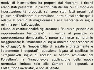 motivi di incostituzionalità proposti dai ricorrenti. I ricorsi
erano stati presentati in più tribunali italiani. Su 13 motivi di
incostituzionalità proposti, sei sono stati fatti propri dal
giudice nell'ordinanza di rimessione, e tra questi anche quelli
relativi al premio di maggioranza e alla mancanza di soglia
minima per il ballottaggio.
I dubbi di costituzionalità riguardano: il "vulnus al principio di
rappresentanza territoriale"; il "vulnus al principio di
rappresentanza democratico", punto connesso col premio
maggioranza; la "mancanza di soglia minima per accedere al
ballottaggio"; la "impossibilità di scegliere direttamente e
liberamente i deputati", questione legata ai capilista; le
"irragionevoli soglie di accesso al Senato residuate dal
Porcellum"; la "irragionevole applicazione della nuova
normativa limitata solo alla Camera dei deputati, a
Costituzione invariata", e non al Senato.
 