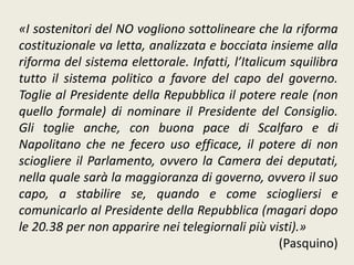 «I sostenitori del NO vogliono sottolineare che la riforma
costituzionale va letta, analizzata e bocciata insieme alla
riforma del sistema elettorale. Infatti, l’Italicum squilibra
tutto il sistema politico a favore del capo del governo.
Toglie al Presidente della Repubblica il potere reale (non
quello formale) di nominare il Presidente del Consiglio.
Gli toglie anche, con buona pace di Scalfaro e di
Napolitano che ne fecero uso efficace, il potere di non
sciogliere il Parlamento, ovvero la Camera dei deputati,
nella quale sarà la maggioranza di governo, ovvero il suo
capo, a stabilire se, quando e come sciogliersi e
comunicarlo al Presidente della Repubblica (magari dopo
le 20.38 per non apparire nei telegiornali più visti).»
(Pasquino)
 