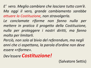 E’ vero. Meglio cambiare che lasciare tutto com’è.
Ma oggi il vero, grande cambiamento sarebbe
attuare la Costituzione, non stravolgerla.
Le conclamate riforme non fanno nulla per
mettere in pratica il progetto della Costituzione,
nulla per proteggere i nostri diritti, ma fanno
molto per limitarli.
Perciò, non solo al bivio del referendum, ma negli
anni che ci aspettano, la parola d’ordine non deve
essere «riforme».
Dev’essere Costituzione!
(Salvatore Settis)
 