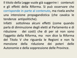 Il titolo della Legge vuole già suggerire i contenuti
e gli effetti della Riforma. Si può osservare che
corrisponde in parte al contenuto, ma rivela anche
una intenzione propagandistica (che cavalca le
tendenze antipolitiche).
Infatti sottolinea alcuni effetti (come quando
parla di diminuzione degli eletti al Parlamento e di
riduzione dei costi) che di per sé non sono
l’oggetto della Riforma, ma non dice la Riforma
del Titolo V che riguarda le Regioni e non fa
menzione della riduzione dei poteri delle
Autonomie e della soppressione delle Province.
 